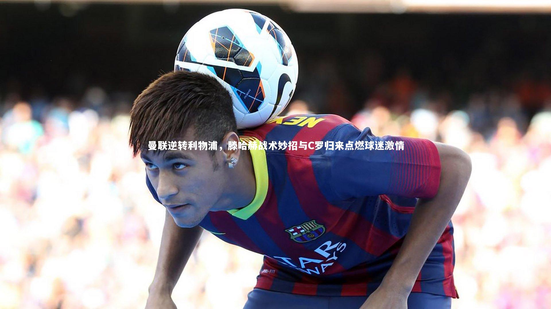 曼联逆转利物浦,滕哈赫战术妙招与C罗归来点燃球迷激情